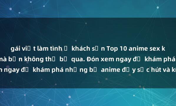 gái việt làm tình ở khách sạn Top 10 anime sex không che nổi tiếng nhất mà bạn không thể bỏ qua. Đón xem ngay để khám phá những bộ anime đầy sức hút và kích thích!