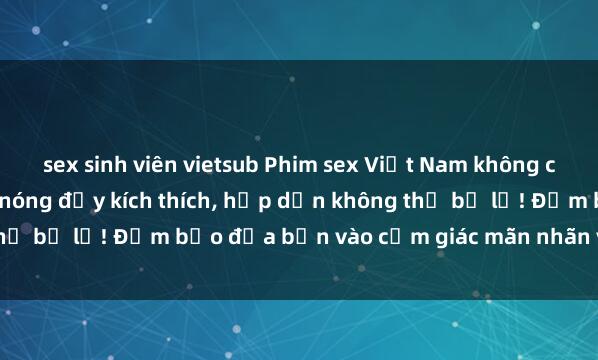 sex sinh viên vietsub Phim sex Việt Nam không che - Thưởng thức cảnh nóng đầy kích thích, hấp dẫn không thể bỏ lỡ! Đảm bảo đưa bạn vào cảm giác mãn nhãn và thỏa mãn.