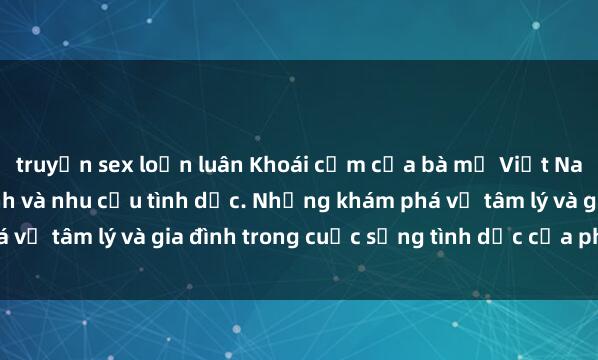 truyện sex loạn luân Khoái cảm của bà mẹ Việt Nam: Sự chăm sóc gia đình và nhu cầu tình dục. Những khám phá về tâm lý và gia đình trong cuộc sống tình dục của phụ nữ Việt.