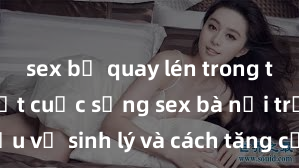 sex bị quay lén trong toilet Bí mật cuộc sống sex bà nội trợ: Tìm hiểu về sinh lý và cách tăng cường hưng phấn trong chuyện chăn gối