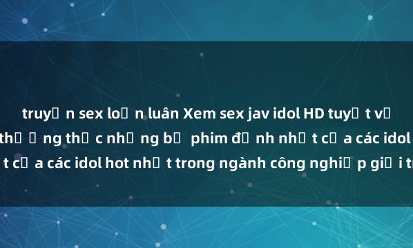 truyện sex loạn luân Xem sex jav idol HD tuyệt vời không thể bỏ lỡ - cùng thưởng thức những bộ phim đỉnh nhất của các idol hot nhất trong ngành công nghiệp giải trí Nhật Bản.