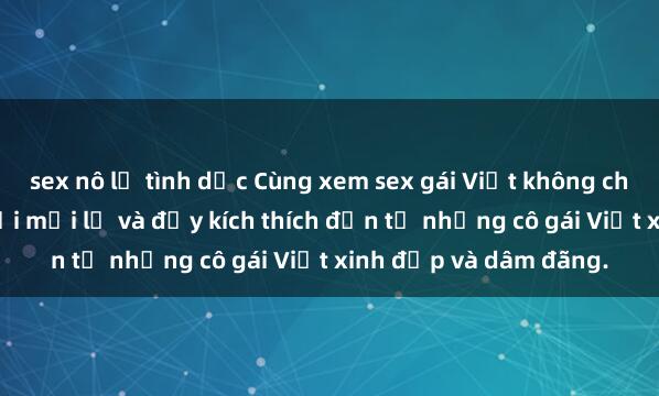 sex nô lệ tình dục Cùng xem sex gái Việt không che đỉnh cao, hứng khởi mới lạ và đầy kích thích đến từ những cô gái Việt xinh đẹp và dâm đãng.