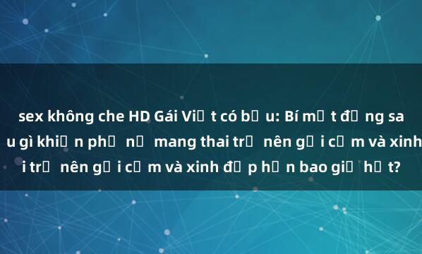 sex không che HD Gái Việt có bầu: Bí mật đằng sau vẻ đẹp quyến rũ. Điều gì khiến phụ nữ mang thai trở nên gợi cảm và xinh đẹp hơn bao giờ hết?