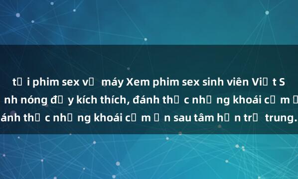 tải phim sex về máy Xem phim sex sinh viên Việt Sub hot nhất hiện nay, cảnh nóng đầy kích thích, đánh thức những khoái cảm ẩn sau tâm hồn trẻ trung.