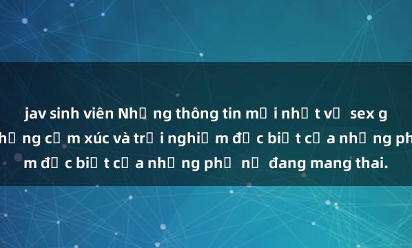 jav sinh viên Những thông tin mới nhất về sex gái Việt Nam có bầu: Những cảm xúc và trải nghiệm đặc biệt của những phụ nữ đang mang thai.