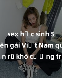 sex học sinh Sinh viên gái Việt Nam quyến rũ khó cưỡng trong các màn kích thích tình dục
