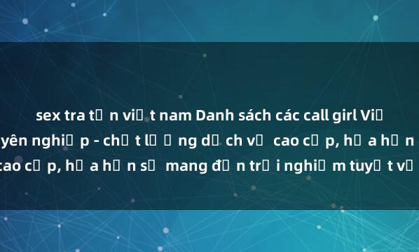 sex tra tấn việt nam Danh sách các call girl Việt Nam đẹp và phục vụ chuyên nghiệp - chất lượng dịch vụ cao cấp, hứa hẹn sẽ mang đến trải nghiệm tuyệt vời cho bạn.