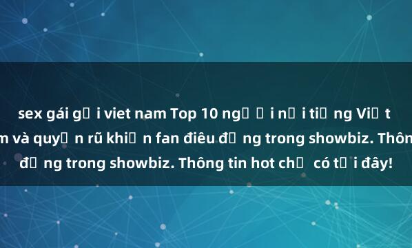 sex gái gọi viet nam Top 10 người nổi tiếng Việt Nam có vẻ đẹp gợi cảm và quyến rũ khiến fan điêu đứng trong showbiz. Thông tin hot chỉ có tại đây!