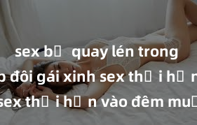 sex bị quay lén trong toilet Cặp đôi gái xinh sex thổi hồn vào đêm muộn