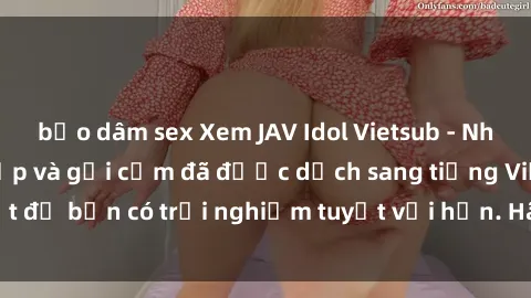 bạo dâm sex Xem JAV Idol Vietsub - Những cô gái xinh đẹp và gợi cảm đã được dịch sang tiếng Việt để bạn có trải nghiệm tuyệt vời hơn. Hãy thưởng thức ngay!