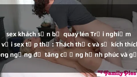 sex khách sạn bị quay lén Trải nghiệm cảm xúc mới lạ với sex tập thể: Thách thức và sự kích thích không ngừng để tăng cường hạnh phúc và gắn kết trong mối quan hệ.