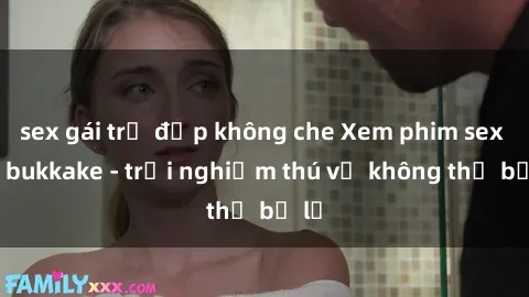 sex gái trẻ đẹp không che Xem phim sex jav bukkake - trải nghiệm thú vị không thể bỏ lỡ