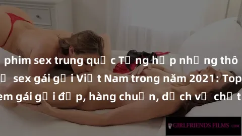 phim sex trung quốc Tổng hợp những thông tin hot nhất về sex gái gọi Việt Nam trong năm 2021: Top các em gái gọi đẹp, hàng chuẩn, dịch vụ chất lượng, giá cả phải chăng.