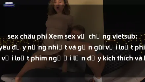 sex châu phi Xem sex vợ chồng vietsub: Trải nghiệm tình yêu đầy nồng nhiệt và gần gũi với loạt phim người lớn đầy kích thích và hấp dẫn.