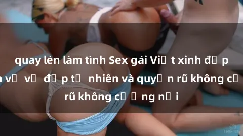 quay lén làm tình Sex gái Việt xinh đẹp: Cái nhìn về vẻ đẹp tự nhiên và quyến rũ không cưỡng nổi