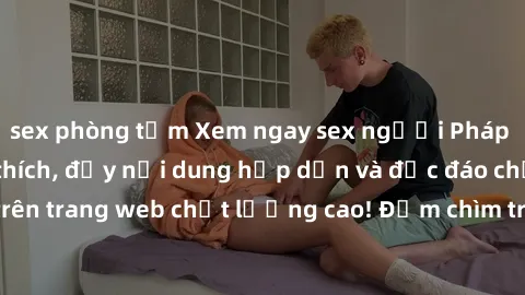 sex phòng tắm Xem ngay sex người Pháp vietsub siêu kích thích, đầy nội dung hấp dẫn và độc đáo chỉ có trên trang web chất lượng cao! Đắm chìm trong thế giới đam mê mới lạ!