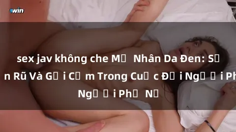 sex jav không che Mỹ Nhân Da Đen: Sự Quyến Rũ Và Gợi Cảm Trong Cuộc Đời Người Phụ Nữ