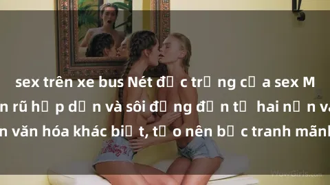 sex trên xe bus Nét đặc trưng của sex Mỹ Latinh: Vẻ quyến rũ hấp dẫn và sôi động đến từ hai nền văn hóa khác biệt, tạo nên bức tranh mãnh liệt và cuốn hút.