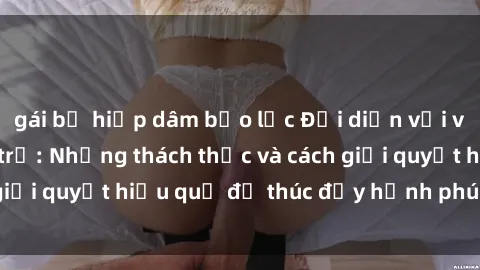 gái bị hiếp dâm bạo lực Đối diện với vấn đề sex bà nội trợ: Những thách thức và cách giải quyết hiệu quả để thúc đẩy hạnh phúc gia đình