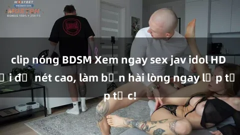 clip nóng BDSM Xem ngay sex jav idol HD với độ nét cao, làm bạn hài lòng ngay lập tức!