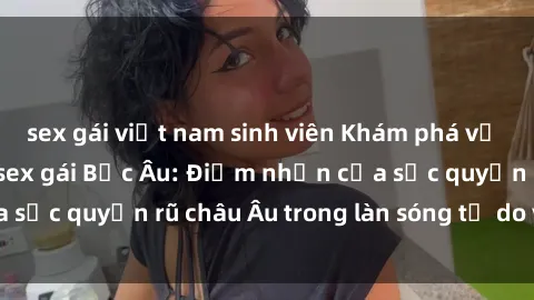 sex gái việt nam sinh viên Khám phá vẻ đẹp quyến rũ của sex gái Bắc Âu: Điểm nhấn của sức quyến rũ châu Âu trong làn sóng tự do và thú vị