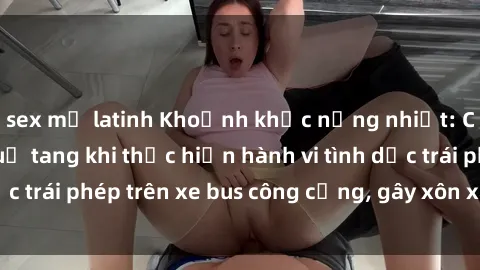 sex mỹ latinh Khoảnh khắc nồng nhiệt: Cặp đôi bị bắt quả tang khi thực hiện hành vi tình dục trái phép trên xe bus công cộng, gây xôn xao dư luận.