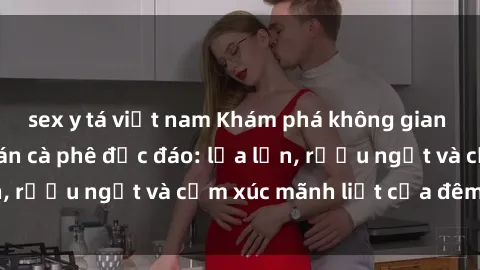 sex y tá việt nam Khám phá không gian mới lạ tại sex quán cà phê độc đáo: lửa lớn, rượu ngọt và cảm xúc mãnh liệt của đêm đen.