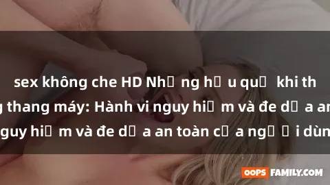 sex không che HD Những hậu quả khi thực hành sex trong thang máy: Hành vi nguy hiểm và đe dọa an toàn của người dùng