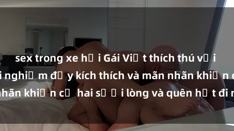 sex trong xe hơi Gái Việt thích thú với sex ngoài trời: Trải nghiệm đầy kích thích và mãn nhãn khiến cả hai sưởi lòng và quên hết đi mọi lo toan.