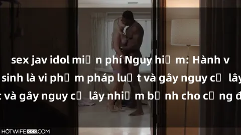 sex jav idol miễn phí Nguy hiểm: Hành vi sex trong nhà vệ sinh là vi phạm pháp luật và gây nguy cơ lây nhiễm bệnh cho cộng đồng