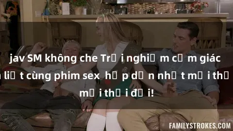 jav SM không che Trải nghiệm cảm giác mãnh liệt cùng phim sex  hấp dẫn nhất mọi thời đại!