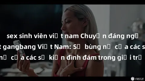 sex sinh viên việt nam Chuyện đáng ngạc nhiên về cơn sốt gangbang Việt Nam: Sự bùng nổ của các sự kiện đình đám trong giới trẻ hiện nay