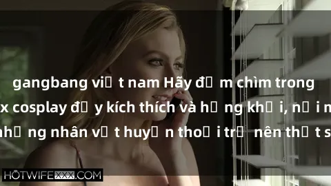 gangbang việt nam Hãy đắm chìm trong thế giới phim sex cosplay đầy kích thích và hứng khởi, nơi mà những nhân vật huyền thoại trở nên thật sự sống động và gợi cảm.