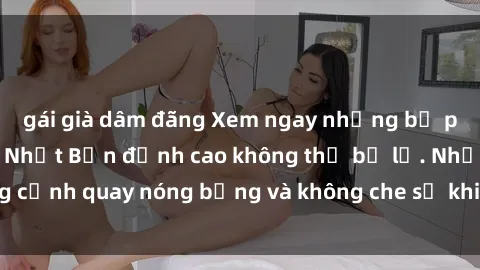 gái già dâm đãng Xem ngay những bộ phim sex không che Nhật Bản đỉnh cao không thể bỏ lỡ. Những cảnh quay nóng bỏng và không che sẽ khiến bạn phải mãn nhãn.