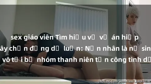 sex giáo viên Tìm hiểu về vụ án hiếp dâm ở Việt Nam gây chấn động dư luận: Nạn nhân là nữ sinh vô tội bị nhóm thanh niên tấn công tình dụcđấnhững ức chế.