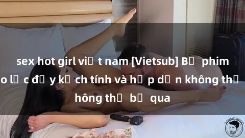 sex hot girl việt nam [Vietsub] Bộ phim sex bạo lực đầy kịch tính và hấp dẫn không thể bỏ qua