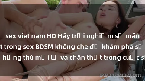 sex viet nam HD Hãy trải nghiệm sự mãnh liệt và kiểm soát trong sex BDSM không che để khám phá sự hứng thú mới lạ và chân thật trong cuộc sống tình dục của bạn.