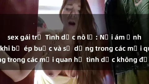 sex gái trẻ Tình dục nô lệ: Nỗi ám ảnh và hệ lụy to lớn khi bị ép buộc và sử dụng trong các mối quan hệ tình dục không đồng ý