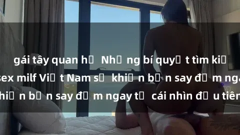 gái tây quan hệ Những bí quyết tìm kiếm hạnh phúc với sex milf Việt Nam sẽ khiến bạn say đắm ngay từ cái nhìn đầu tiên