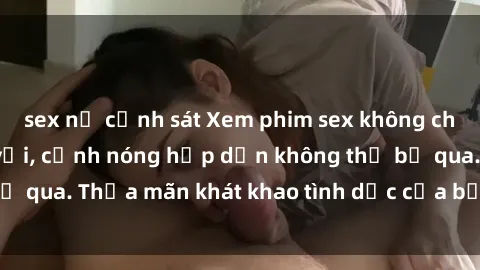 sex nữ cảnh sát Xem phim sex không che miễn phí tuyệt vời, cảnh nóng hấp dẫn không thể bỏ qua. Thỏa mãn khát khao tình dục của bạn ngay bây giờ!