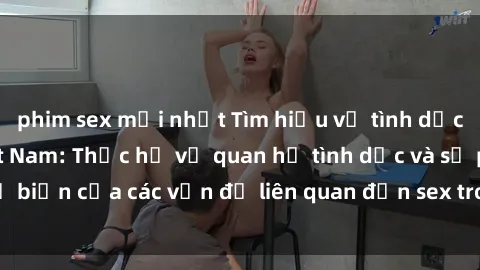 phim sex mới nhất Tìm hiểu về tình dục của sinh viên Việt Nam: Thực hư về quan hệ tình dục và sự phổ biến của các vấn đề liên quan đến sex trong cộng đồng sinh viên.