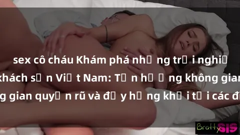 sex cô cháu Khám phá những trải nghiệm mới lạ với sex khách sạn Việt Nam: Tận hưởng không gian quyến rũ và đầy hứng khởi tại các điểm đến độc đáo