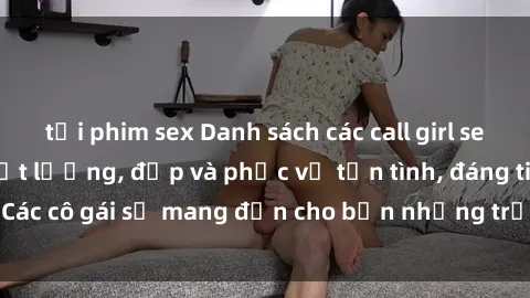 tải phim sex Danh sách các call girl sex gái Việt Nam chất lượng, đẹp và phục vụ tận tình, đáng tin cậy. Các cô gái sẽ mang đến cho bạn những trải nghiệm không thể quên.