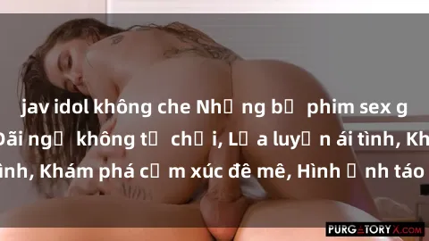 jav idol không che Những bộ phim sex gây sốt màn ảnh: Đãi ngộ không từ chối, Lửa luyến ái tình, Khám phá cảm xúc đê mê, Hình ảnh táo bạo quyến rũ.