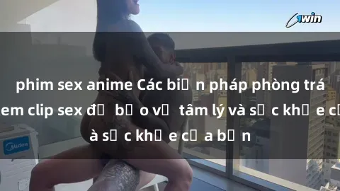 phim sex anime Các biện pháp phòng tránh khi xem clip sex để bảo vệ tâm lý và sức khỏe của bạn