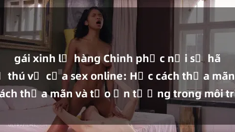 gái xinh lộ hàng Chinh phục nỗi sợ hãi và tận hưởng sự thú vị của sex online: Học cách thỏa mãn và tạo ấn tượng trong môi trường ảo