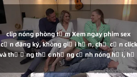clip nóng phòng tắm Xem ngay phim sex miễn phí, không cần đăng ký, không giới hạn, chỉ cần click và thưởng thức những cảnh nóng hổi, hấp dẫn ngay từ bây giờ!