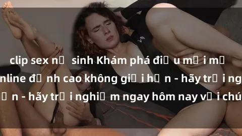 clip sex nữ sinh Khám phá điều mới mẻ với dịch vụ sex online đỉnh cao không giới hạn - hãy trải nghiệm ngay hôm nay với chúng tôi!
