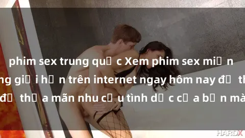 phim sex trung quốc Xem phim sex miễn phí hoàn toàn không giới hạn trên internet ngay hôm nay để thỏa mãn nhu cầu tình dục của bạn mà không tốn chi phí.