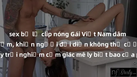 sex bị lộ clip nóng Gái Việt Nam dâm đãng làm tình say đắm, khiến người đối diện không thể cưỡng lại được. Hãy trải nghiệm cảm giác mê ly biết bao của phong cách yêu đương đậm chất dân tộc!